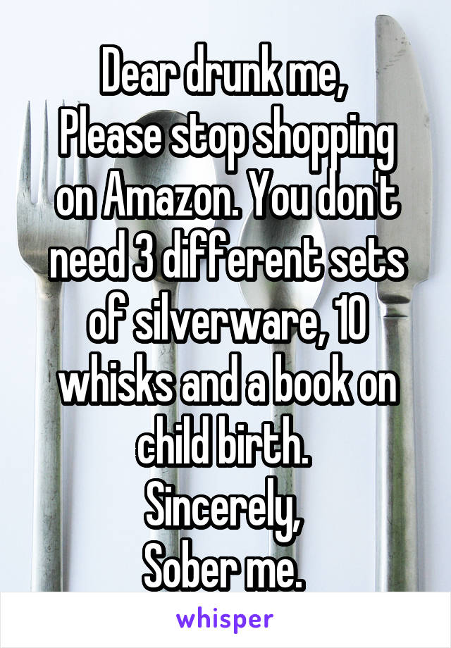 Dear drunk me, 
Please stop shopping on Amazon. You don't need 3 different sets of silverware, 10 whisks and a book on child birth. 
Sincerely, 
Sober me. 