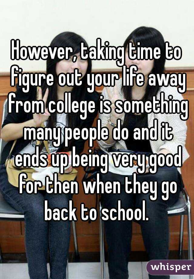 However, taking time to figure out your life away from college is something many people do and it ends up being very good for then when they go back to school. 
