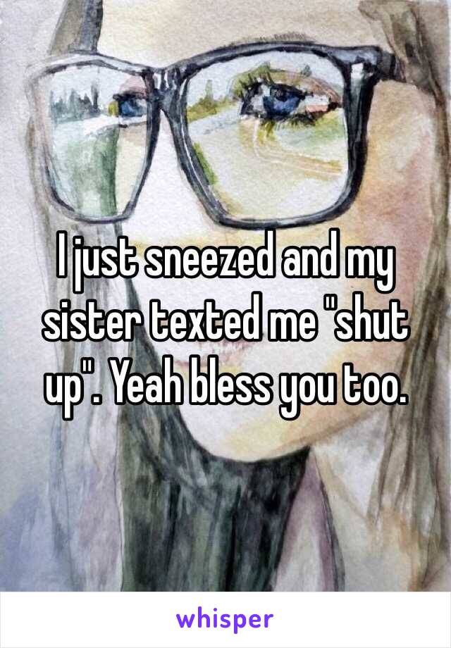 I just sneezed and my sister texted me "shut up". Yeah bless you too.