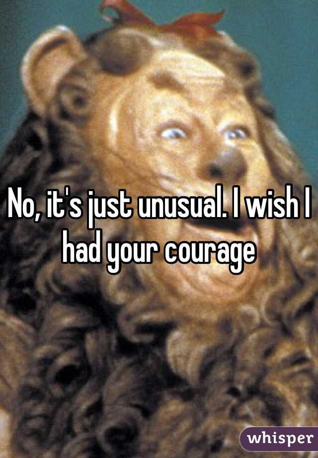 No, it's just unusual. I wish I had your courage