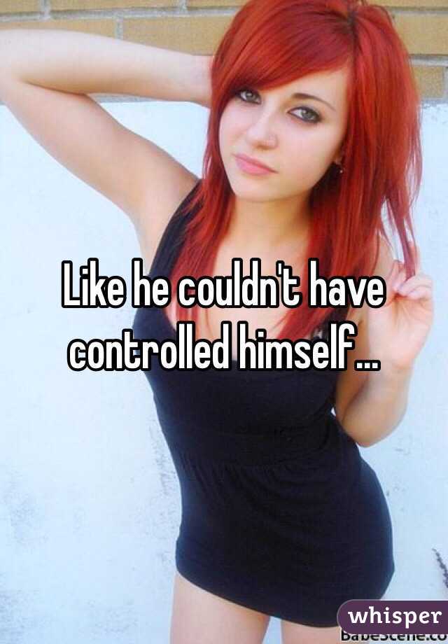 Like he couldn't have controlled himself...