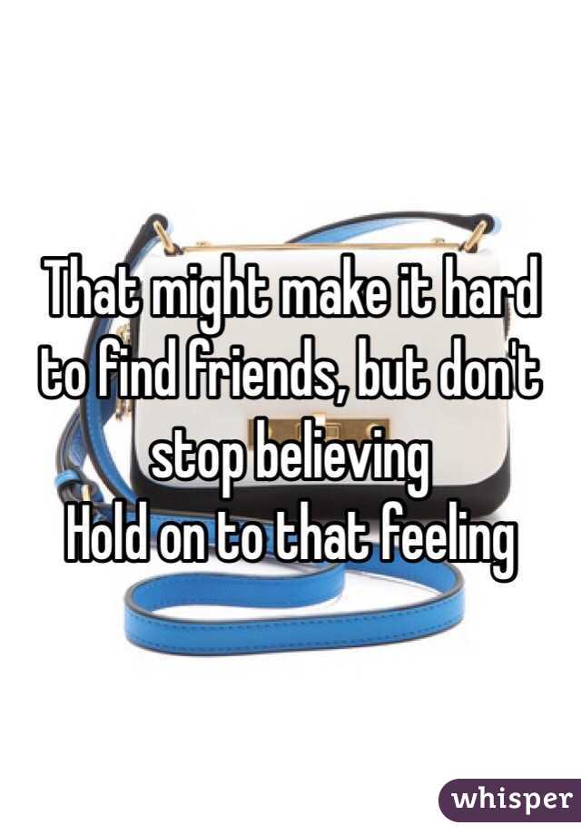 That might make it hard to find friends, but don't stop believing 
Hold on to that feeling