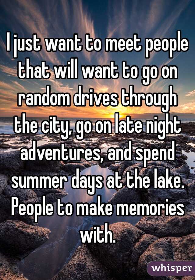 I just want to meet people that will want to go on random drives through the city, go on late night adventures, and spend summer days at the lake. People to make memories with. 