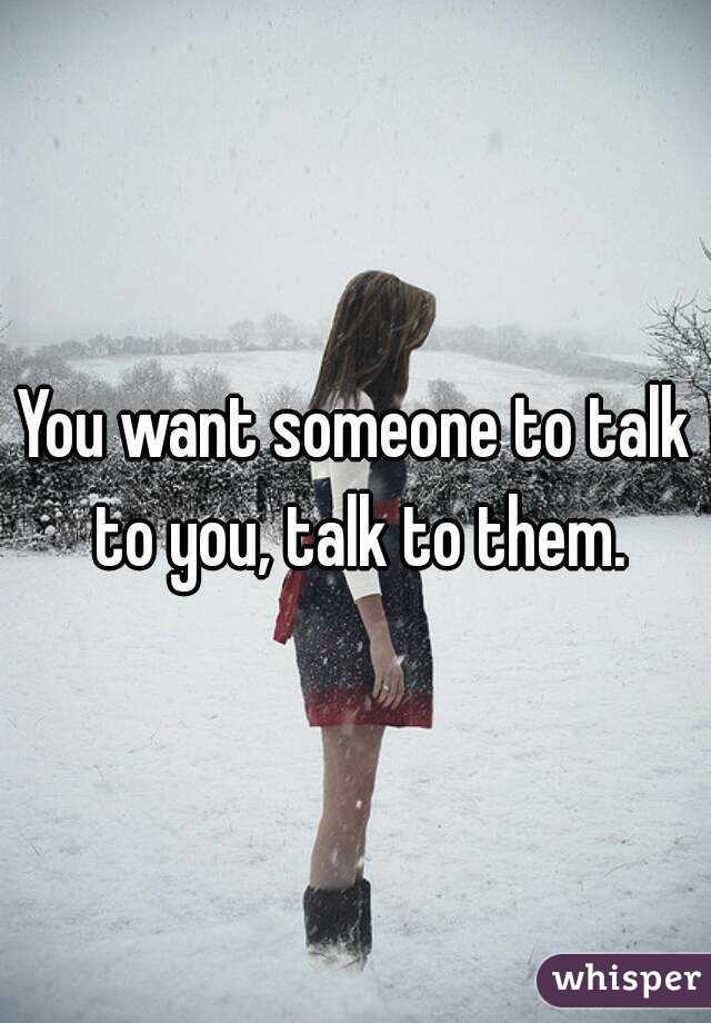 You want someone to talk to you, talk to them.