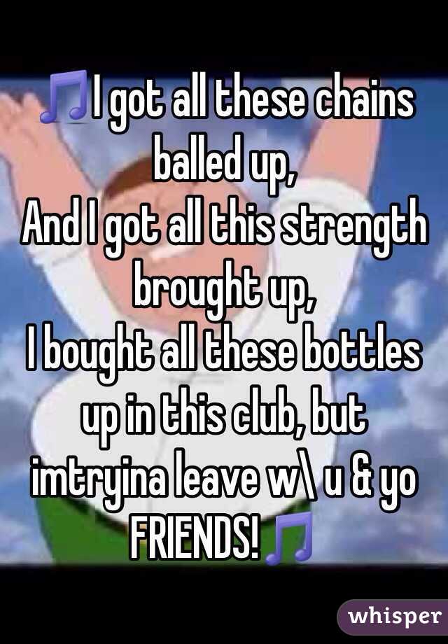 🎵I got all these chains balled up,
And I got all this strength brought up,
I bought all these bottles up in this club, but imtryina leave w\ u & yo FRIENDS!🎵