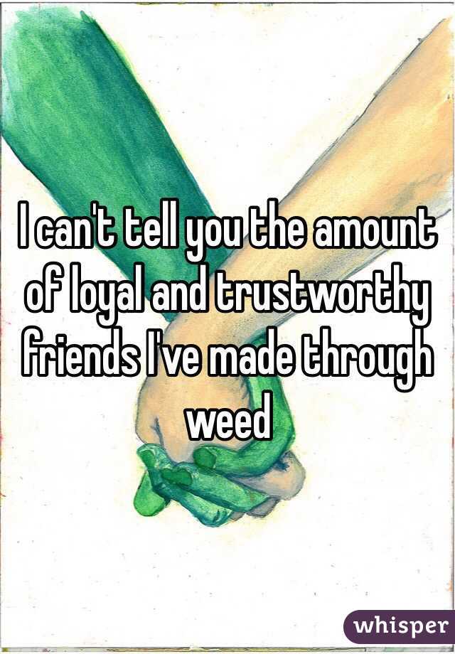 I can't tell you the amount of loyal and trustworthy friends I've made through weed