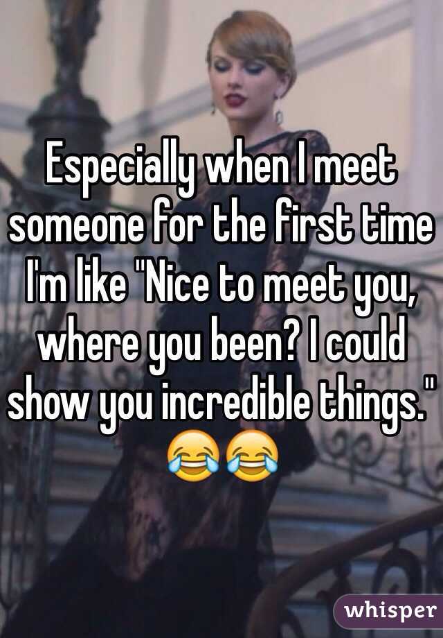 Especially when I meet someone for the first time I'm like "Nice to meet you, where you been? I could show you incredible things." 😂😂