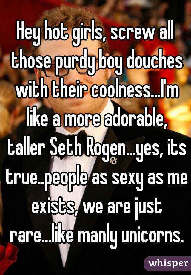Hey hot girls, screw all those purdy boy douches with their coolness...I'm like a more adorable, taller Seth Rogen...yes, its true..people as sexy as me exists, we are just rare...like manly unicorns.