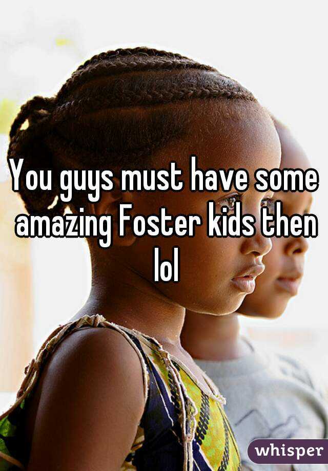 You guys must have some amazing Foster kids then lol