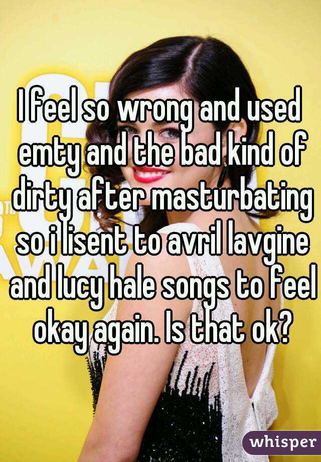 I feel so wrong and used emty and the bad kind of dirty after masturbating so i lisent to avril lavgine and lucy hale songs to feel okay again. Is that ok?