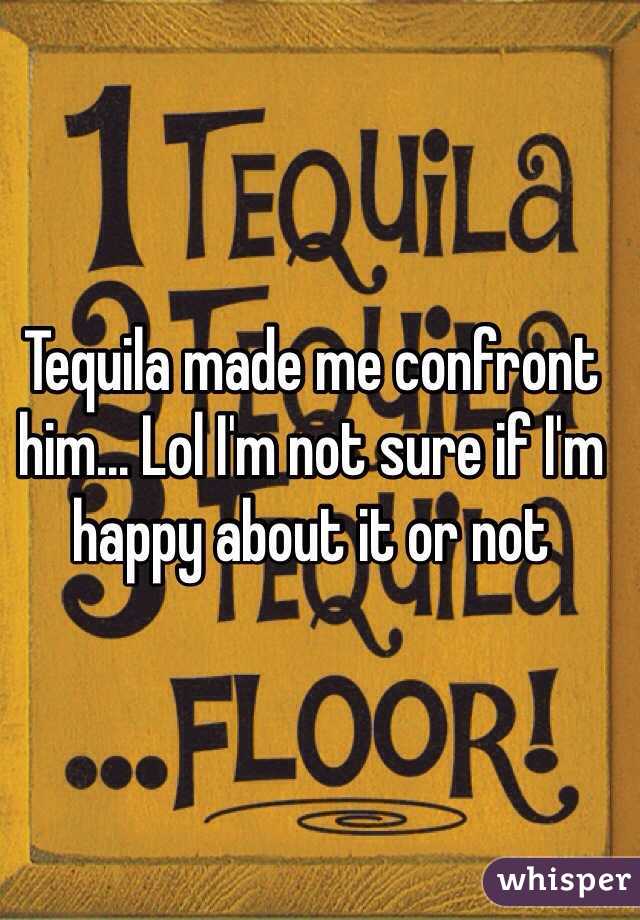 Tequila made me confront him... Lol I'm not sure if I'm happy about it or not