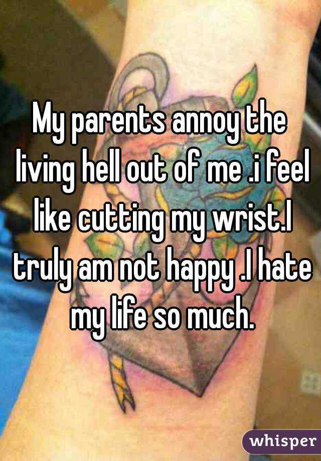 My parents annoy the living hell out of me .i feel like cutting my wrist.I truly am not happy .I hate my life so much.