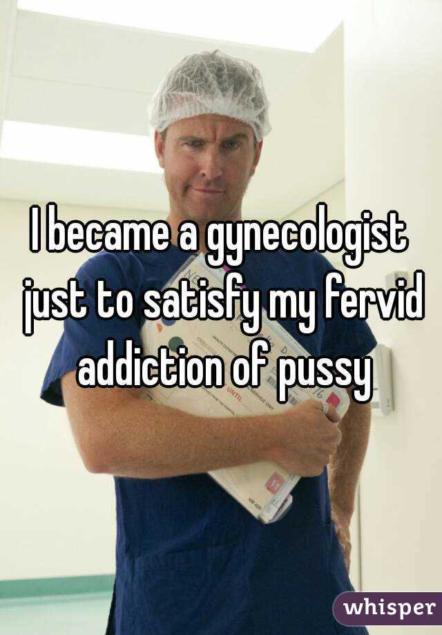 I became a gynecologist just to satisfy my fervid addiction of pussy
