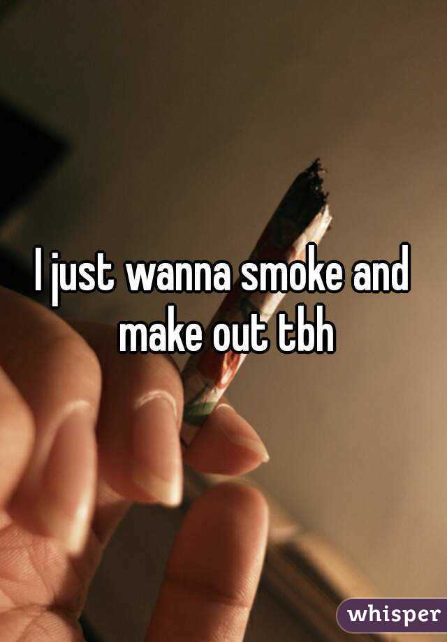 I just wanna smoke and make out tbh