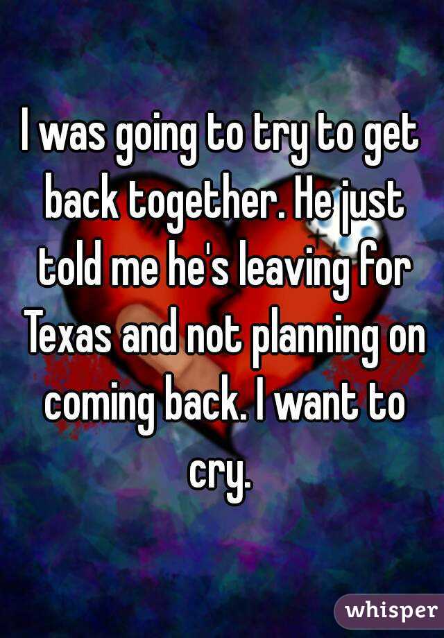 I was going to try to get back together. He just told me he's leaving for Texas and not planning on coming back. I want to cry. 