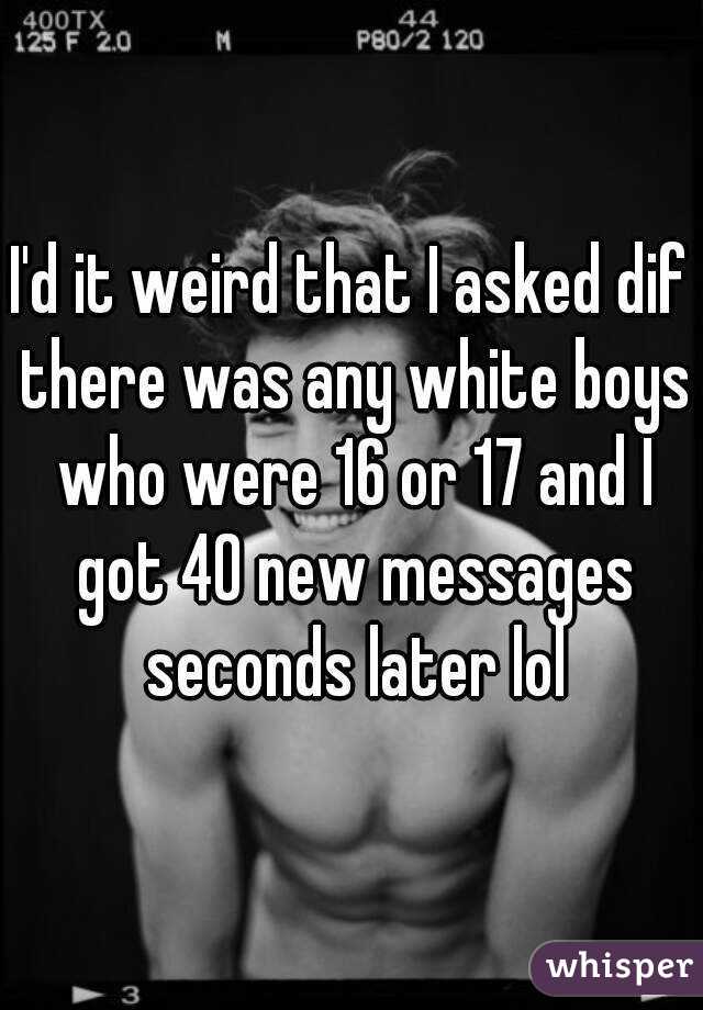 I'd it weird that I asked dif there was any white boys who were 16 or 17 and I got 40 new messages seconds later lol
