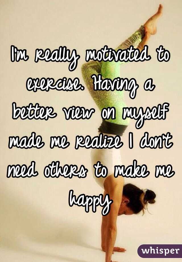 I'm really motivated to exercise. Having a better view on myself made me realize I don't need others to make me happy 