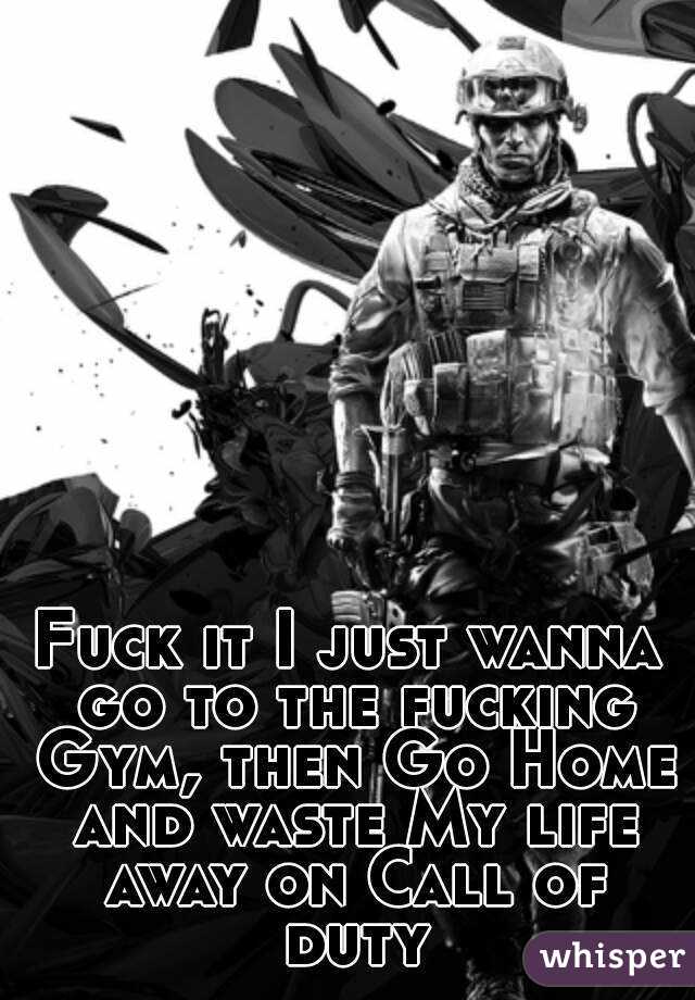 Fuck it I just wanna go to the fucking Gym, then Go Home and waste My life away on Call of duty