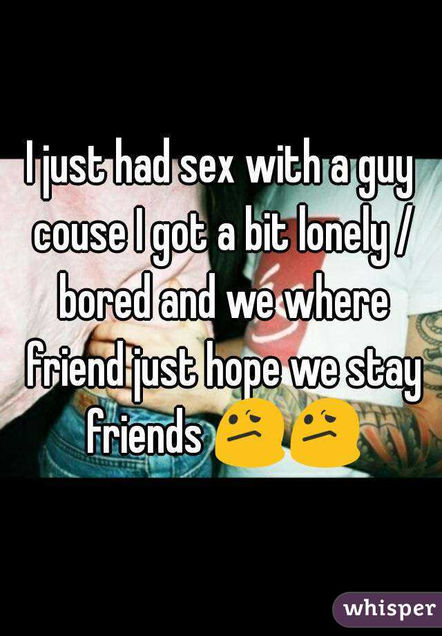 I just had sex with a guy couse I got a bit lonely / bored and we where friend just hope we stay friends 😕😕