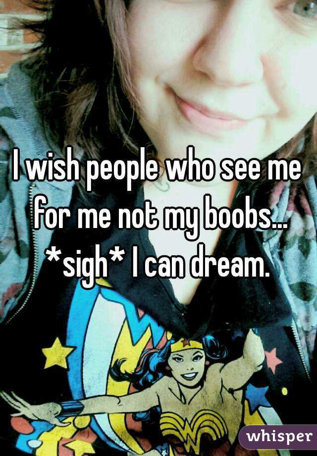 I wish people who see me for me not my boobs... *sigh* I can dream. 
