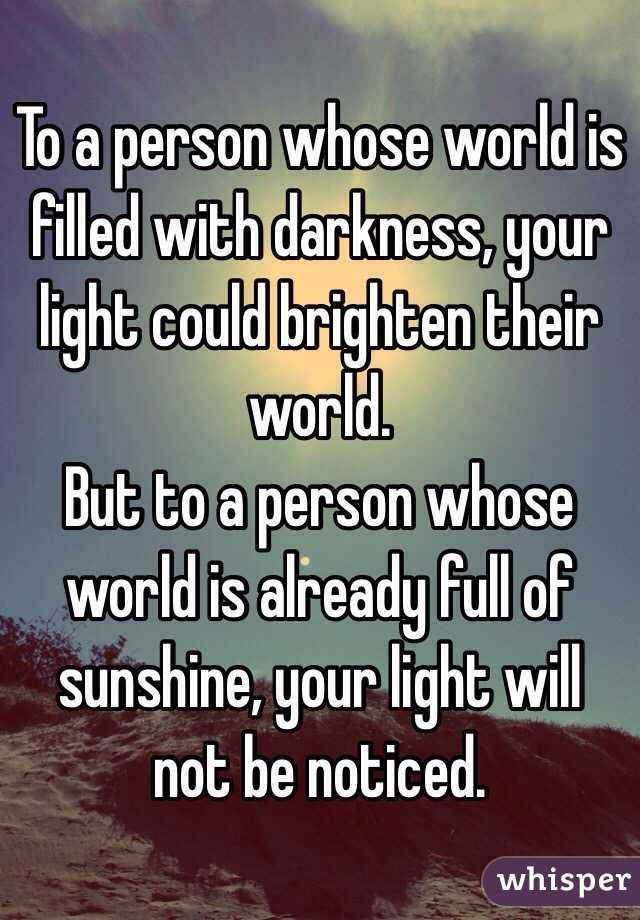 To a person whose world is filled with darkness, your light could brighten their world. 
But to a person whose world is already full of sunshine, your light will not be noticed. 