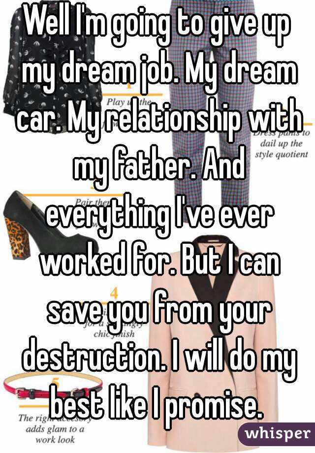 Well I'm going to give up my dream job. My dream car. My relationship with my father. And everything I've ever worked for. But I can save you from your destruction. I will do my best like I promise. 