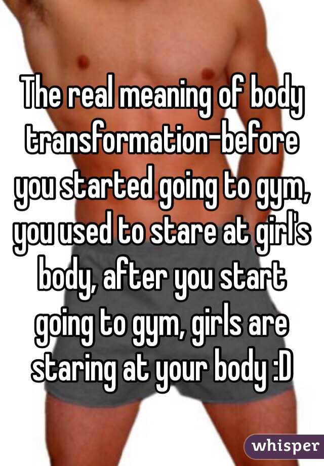 The real meaning of body transformation-before you started going to gym, you used to stare at girl's body, after you start going to gym, girls are staring at your body :D 
