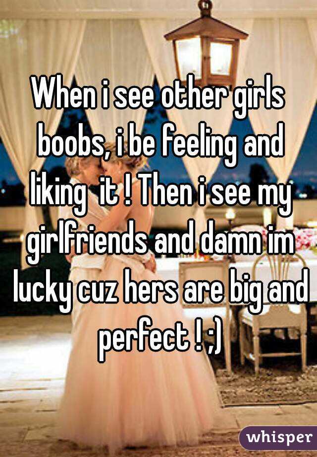 When i see other girls boobs, i be feeling and liking  it ! Then i see my girlfriends and damn im lucky cuz hers are big and perfect ! ;)