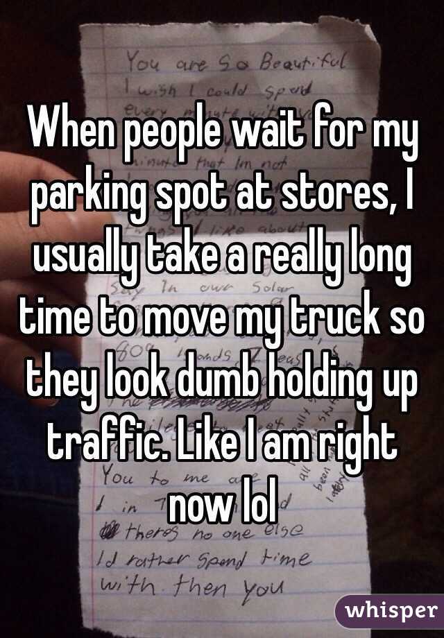 When people wait for my parking spot at stores, I usually take a really long time to move my truck so they look dumb holding up traffic. Like I am right now lol
