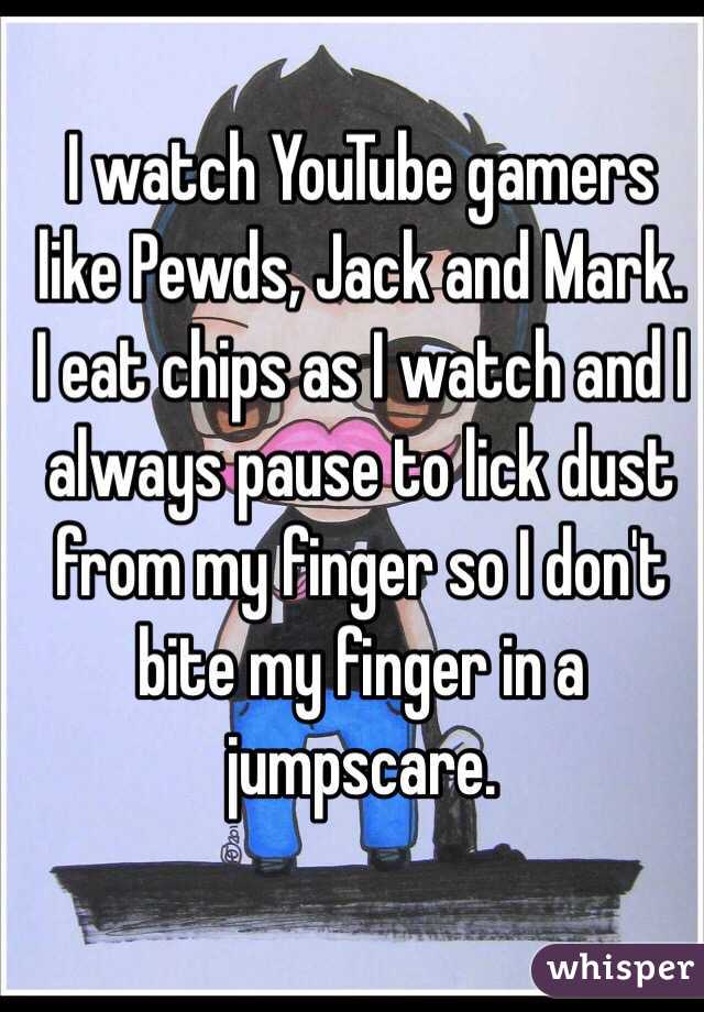 I watch YouTube gamers like Pewds, Jack and Mark.
I eat chips as I watch and I always pause to lick dust from my finger so I don't bite my finger in a jumpscare.