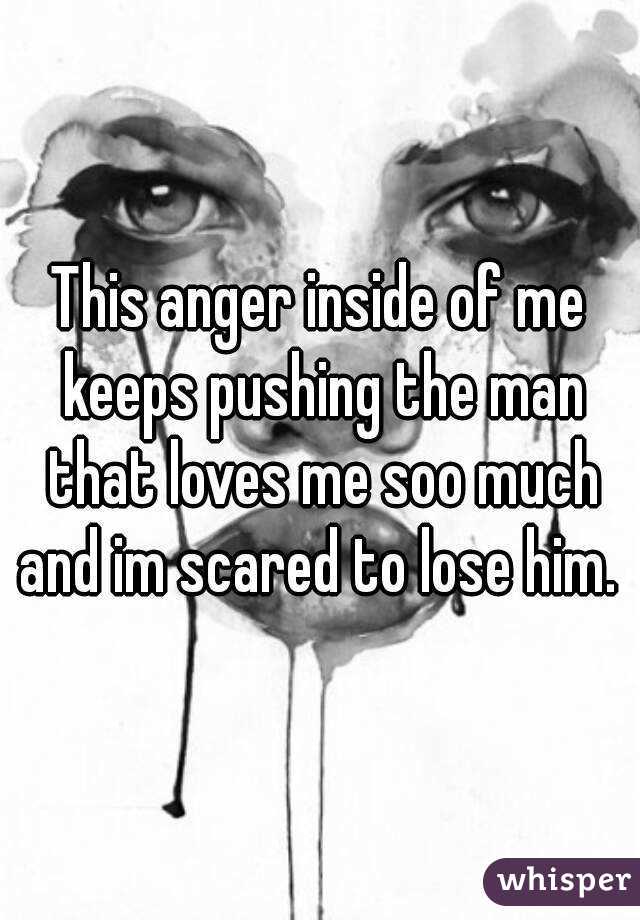 This anger inside of me keeps pushing the man that loves me soo much and im scared to lose him. 