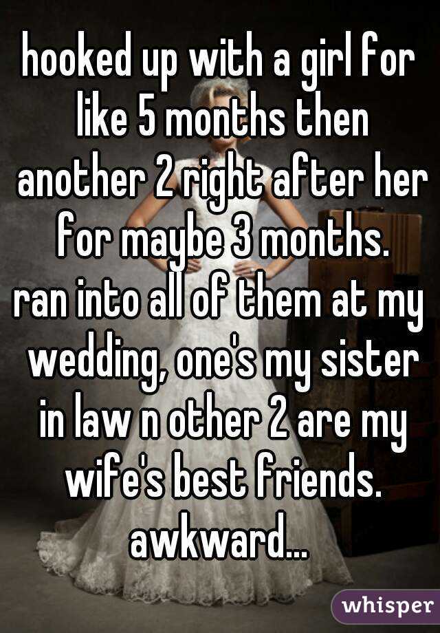 hooked up with a girl for like 5 months then another 2 right after her for maybe 3 months.
ran into all of them at my wedding, one's my sister in law n other 2 are my wife's best friends.
awkward...