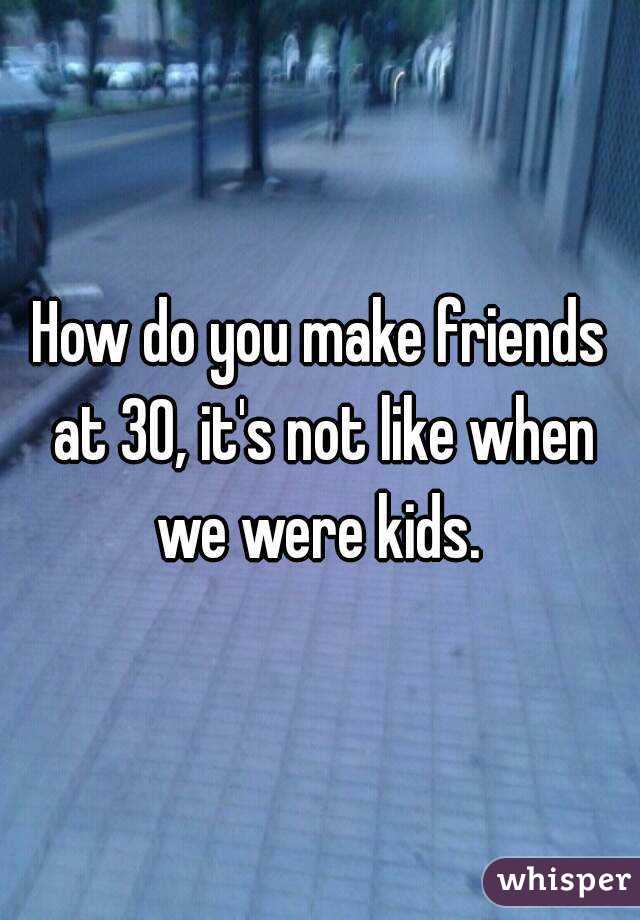 How do you make friends at 30, it's not like when we were kids. 