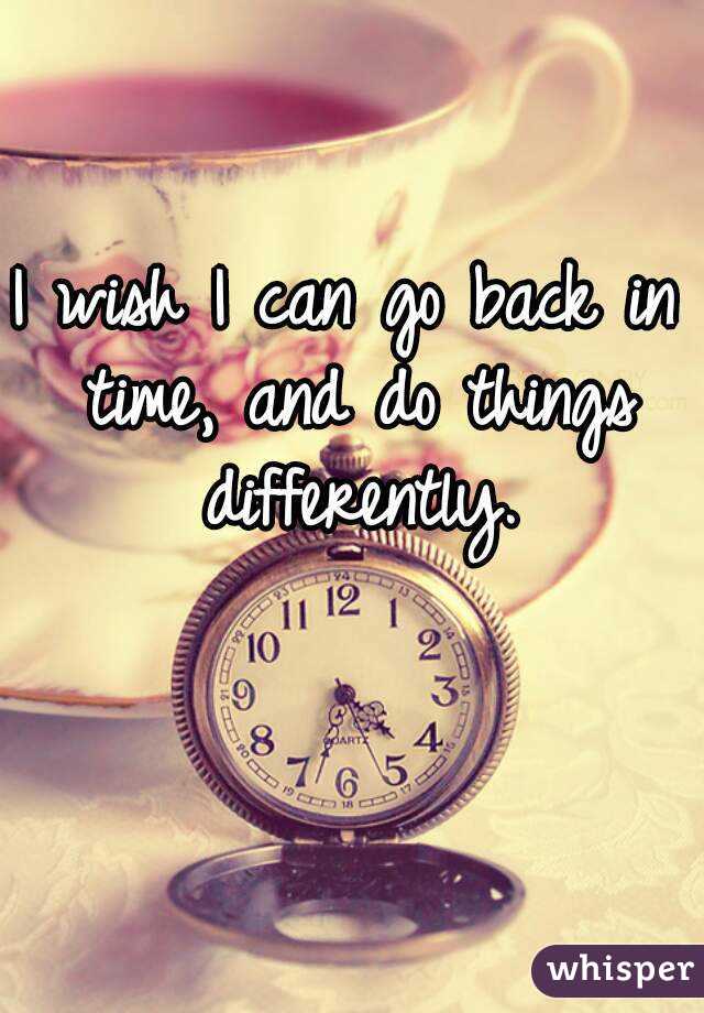 I wish I can go back in time, and do things differently.