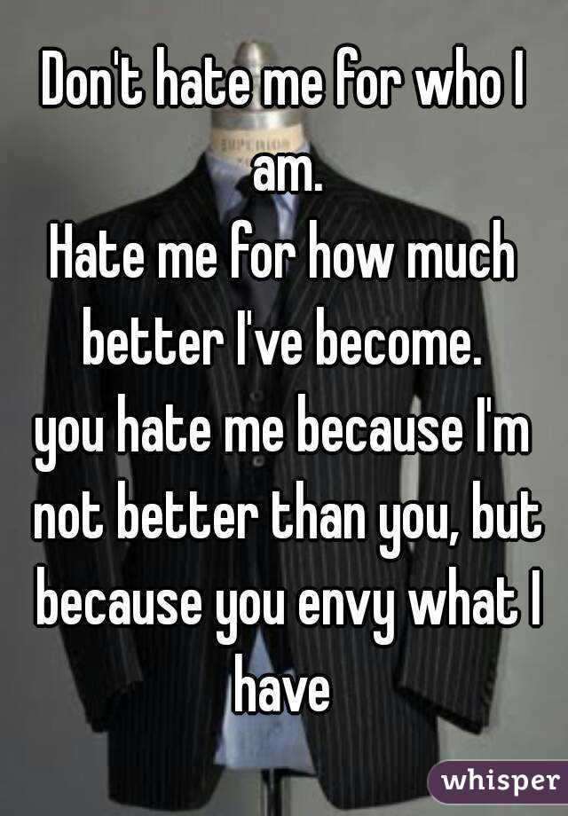 Don't hate me for who I am.
Hate me for how much better I've become. 
you hate me because I'm not better than you, but because you envy what I have 