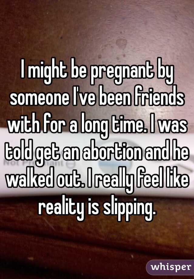 I might be pregnant by someone I've been friends with for a long time. I was told get an abortion and he walked out. I really feel like reality is slipping. 