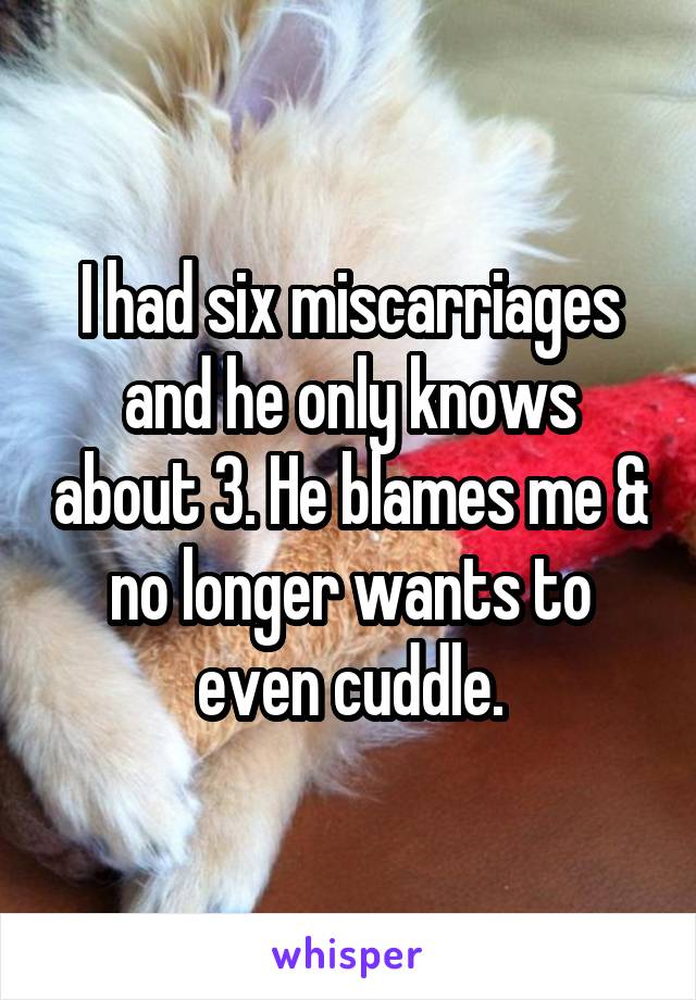 I had six miscarriages and he only knows about 3. He blames me & no longer wants to even cuddle.