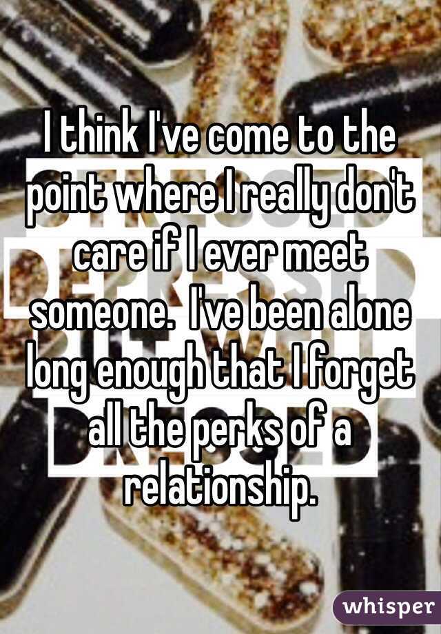 I think I've come to the point where I really don't care if I ever meet someone.  I've been alone long enough that I forget all the perks of a relationship. 