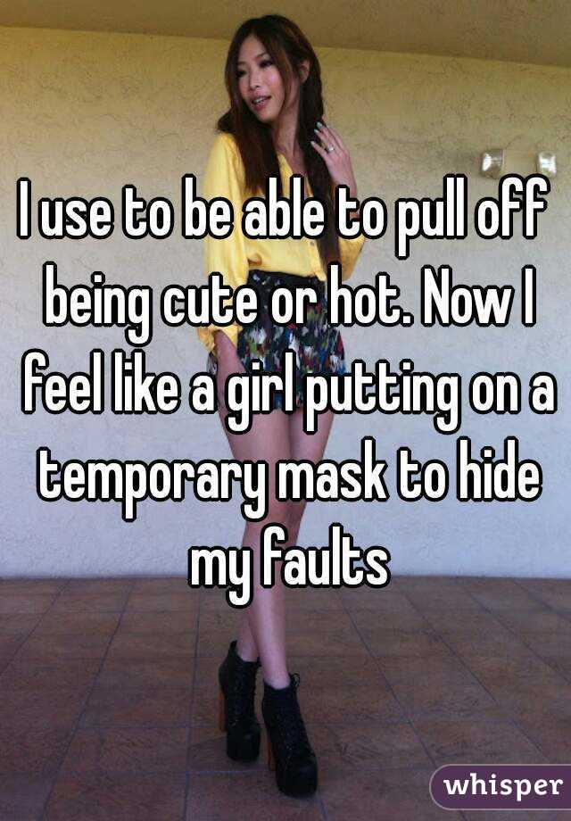 I use to be able to pull off being cute or hot. Now I feel like a girl putting on a temporary mask to hide my faults
