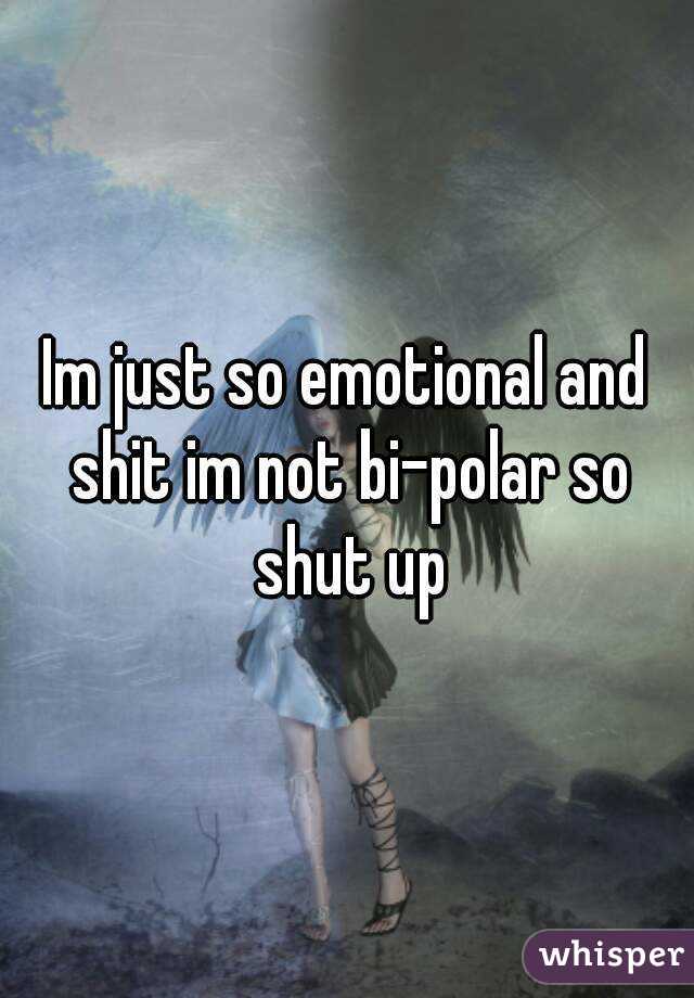 Im just so emotional and shit im not bi-polar so shut up