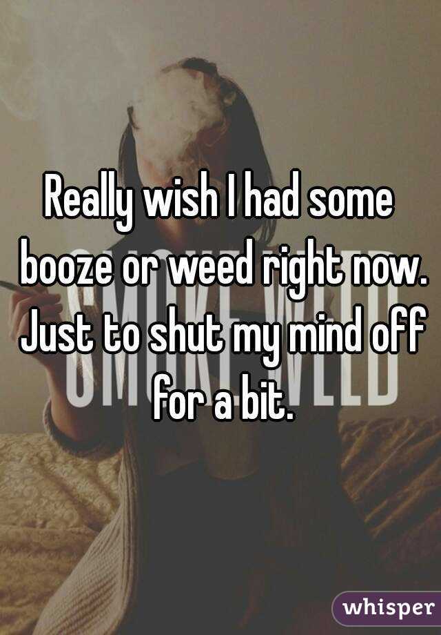 Really wish I had some booze or weed right now. Just to shut my mind off for a bit.