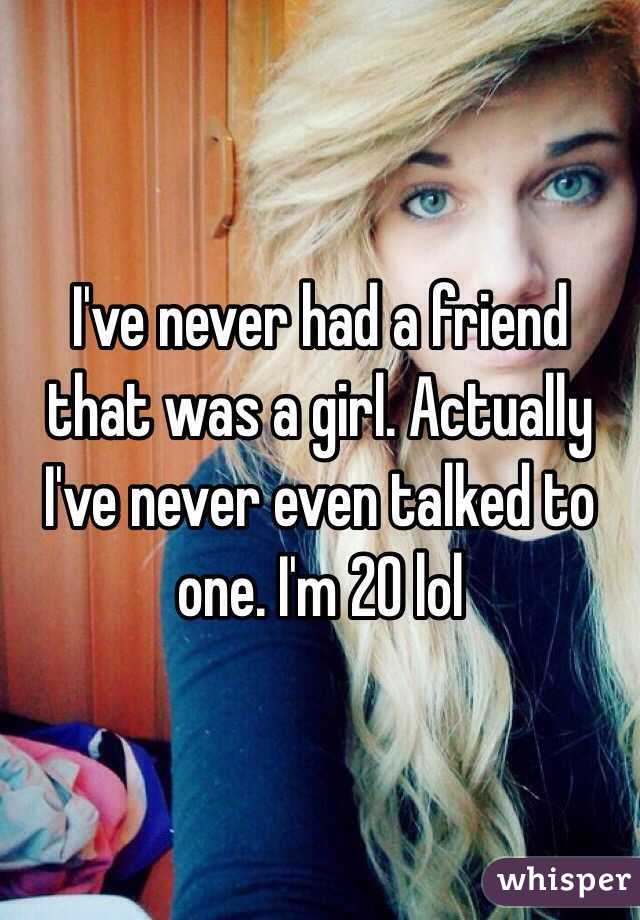 I've never had a friend that was a girl. Actually I've never even talked to one. I'm 20 lol 