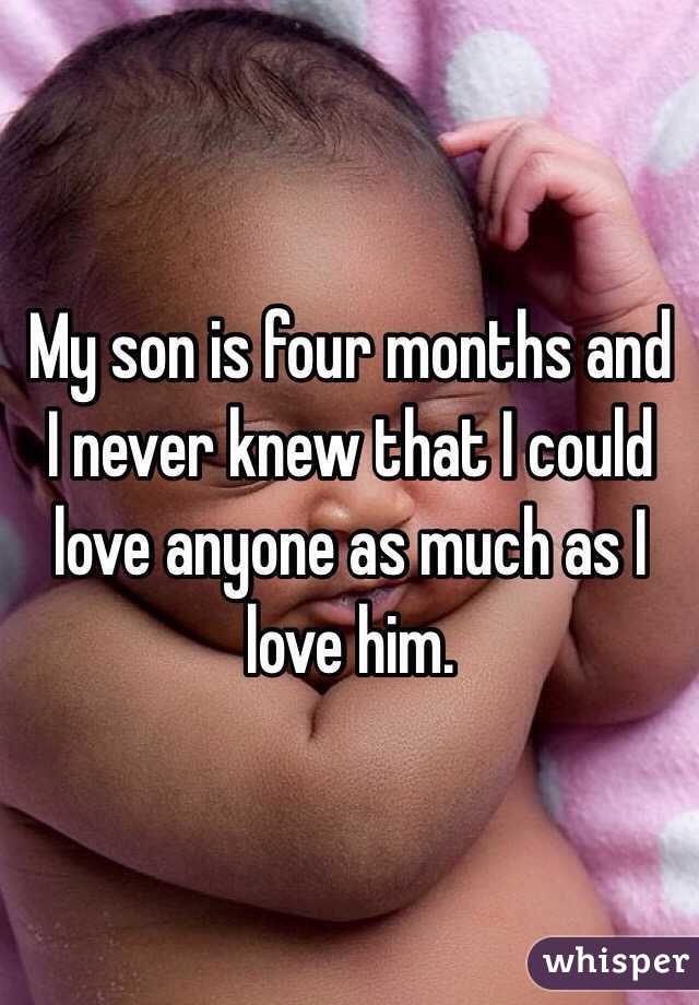 My son is four months and I never knew that I could love anyone as much as I love him. 