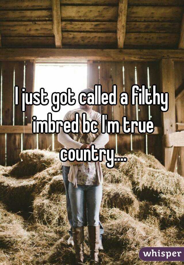I just got called a filthy imbred bc I'm true country....