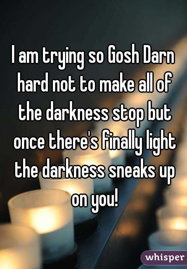 I am trying so Gosh Darn hard not to make all of the darkness stop but once there's finally light the darkness sneaks up on you!
