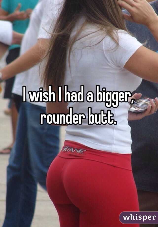 I wish I had a bigger, rounder butt.