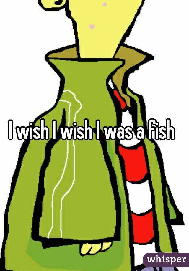 I wish I wish I was a fish 