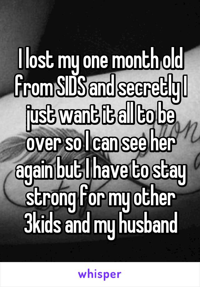 I lost my one month old from SIDS and secretly I just want it all to be over so I can see her again but I have to stay strong for my other 3kids and my husband