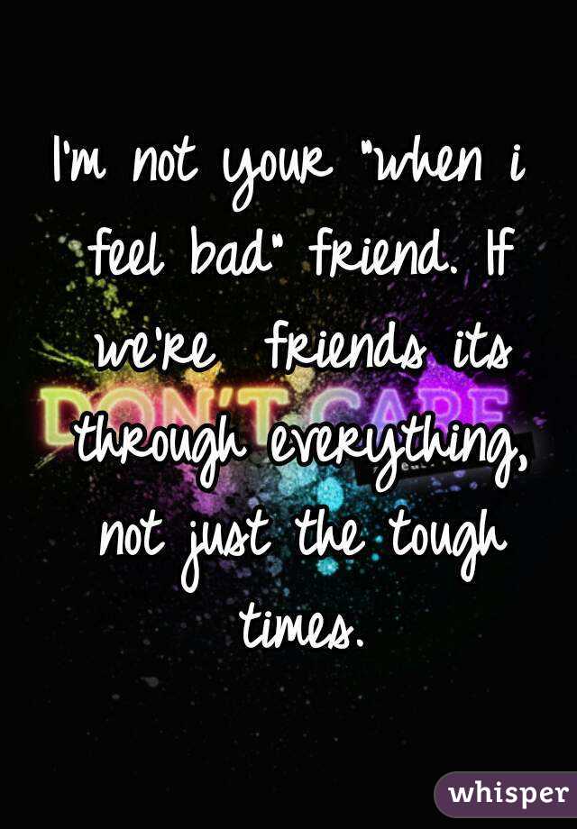 I'm not your "when i feel bad" friend. If we're  friends its through everything, not just the tough times.