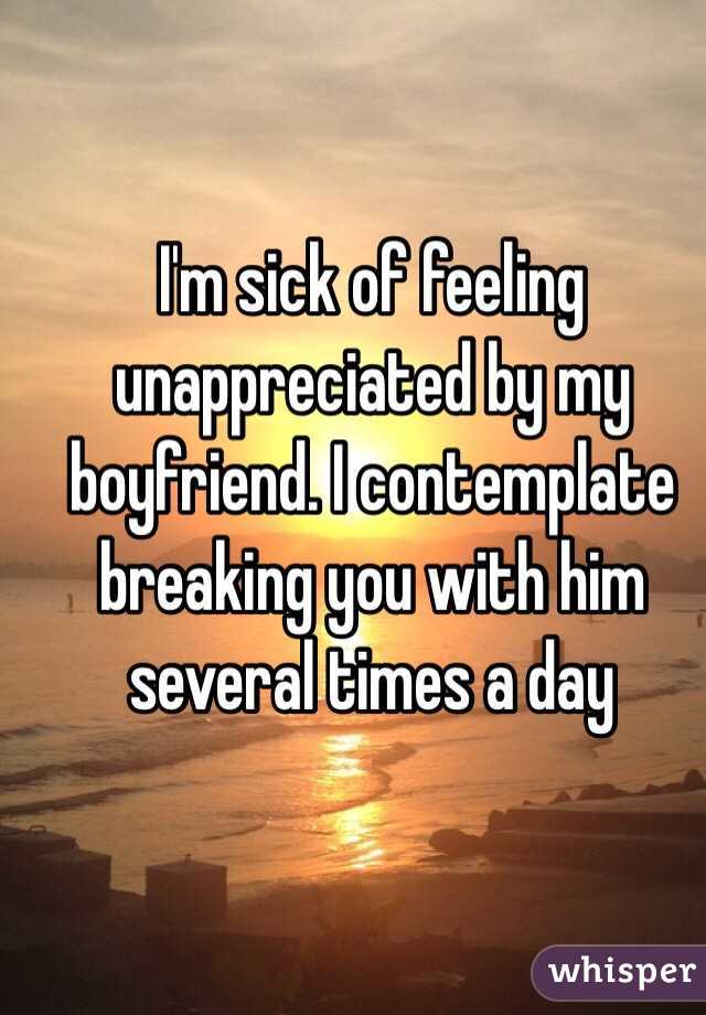 I'm sick of feeling unappreciated by my boyfriend. I contemplate breaking you with him several times a day